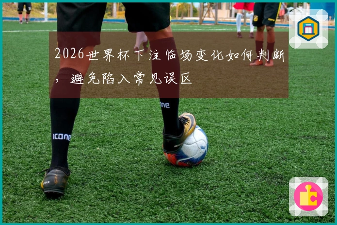2026世界杯下注临场变化如何判断，避免陷入常见误区